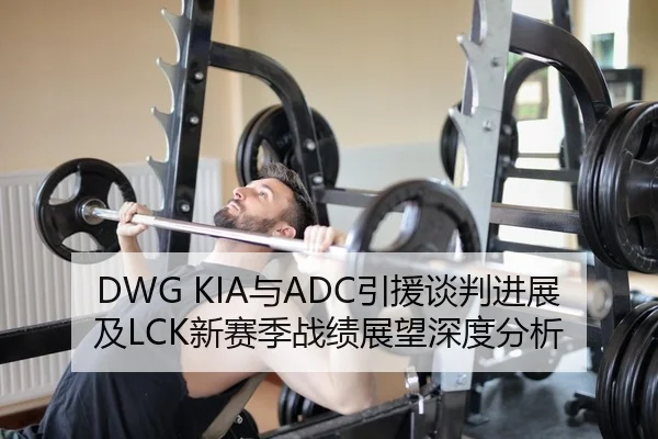 DWG KIA与ADC引援谈判进展及LCK新赛季战绩展望深度分析